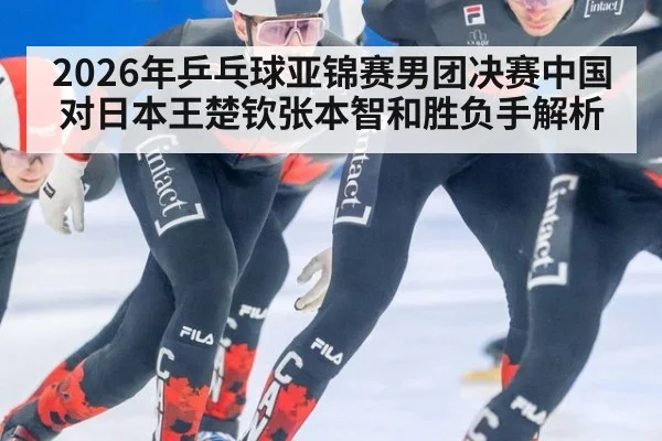 2026年乒乓球亚锦赛男团决赛中国对日本王楚钦张本智和胜负手解析
